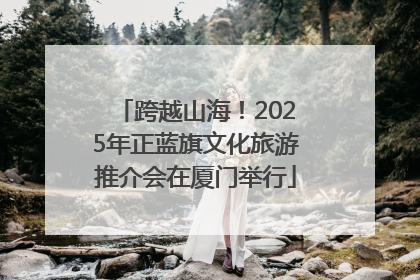 跨越山海！2025年正蓝旗文化旅游推介会在厦门举行