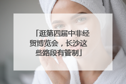 逛第四届中非经贸博览会，长沙这些路段有管制