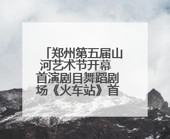 郑州第五届山河艺术节开幕 首演剧目舞蹈剧场《火车站》首站停靠郑州大剧院