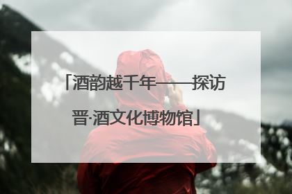 酒韵越千年——探访晋·酒文化博物馆