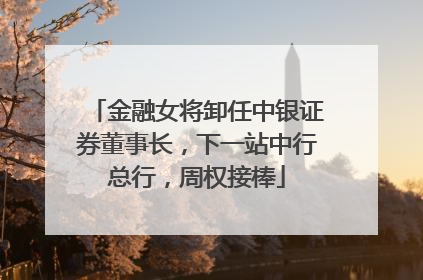 金融女将卸任中银证券董事长，下一站中行总行，周权接棒