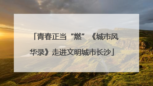 青春正当“燃”《城市风华录》走进文明城市长沙