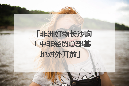 非洲好物长沙购！中非经贸总部基地对外开放