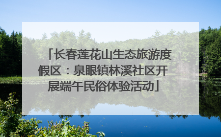 长春莲花山生态旅游度假区：泉眼镇林溪社区开展端午民俗体验活动