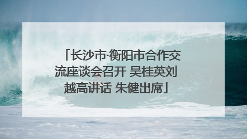 长沙市·衡阳市合作交流座谈会召开 吴桂英刘越高讲话 朱健出席