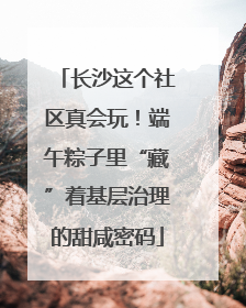 长沙这个社区真会玩！端午粽子里“藏”着基层治理的甜咸密码