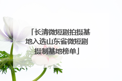 长清微短剧拍摄基地入选山东省微短剧摄制基地榜单