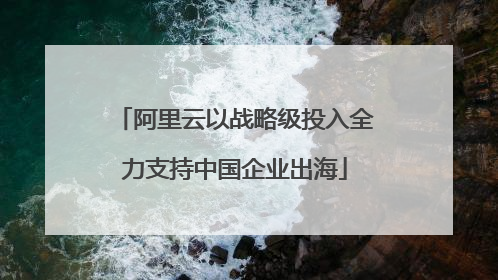 阿里云以战略级投入全力支持中国企业出海