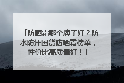 防晒霜哪个牌子好？防水防汗国货防晒霜榜单，性价比高质量好！