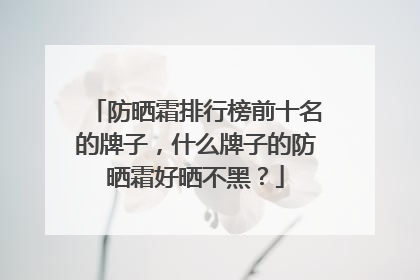 防晒霜排行榜前十名的牌子，什么牌子的防晒霜好晒不黑？