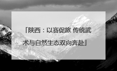 陕西：以赛促旅 传统武术与自然生态双向奔赴