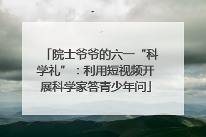 院士爷爷的六一“科学礼”：利用短视频开展科学家答青少年问