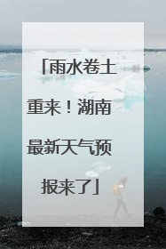 雨水卷土重来！湖南最新天气预报来了
