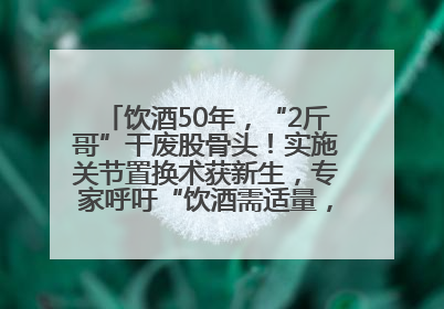 饮酒50年，“2斤哥”干废股骨头！实施关节置换术获新生，专家呼吁“饮酒需适量，守护骨骼健康”