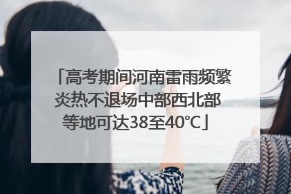 高考期间河南雷雨频繁 炎热不退场中部西北部等地可达38至40℃