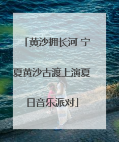 黄沙拥长河 宁夏黄沙古渡上演夏日音乐派对