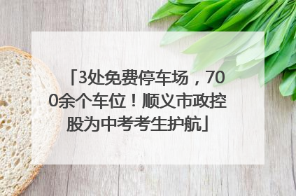 3处免费停车场，700余个车位！顺义市政控股为中考考生护航