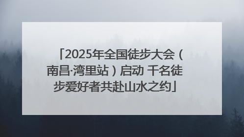 2025年全国徒步大会（南昌·湾里站）启动 千名徒步爱好者共赴山水之约