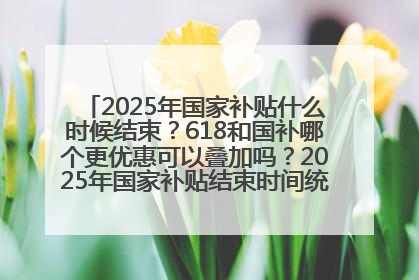 2025年国家补贴什么时候结束？618和国补哪个更优惠可以叠加吗？2025年国家补贴结束时间统一为12月31日
