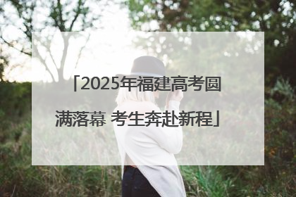 2025年福建高考圆满落幕 考生奔赴新程