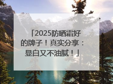 2025防晒霜好的牌子！真实分享：显白又不油腻！
