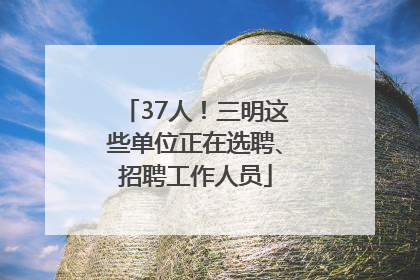 37人！三明这些单位正在选聘、招聘工作人员