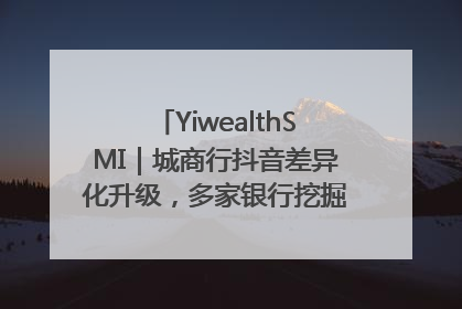 YiwealthSMI｜城商行抖音差异化升级，多家银行挖掘自身特色出圈！